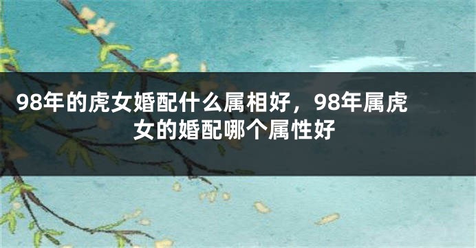 98年的虎女婚配什么属相好，98年属虎女的婚配哪个属性好