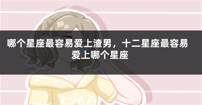 哪个星座最容易爱上渣男，十二星座最容易爱上哪个星座