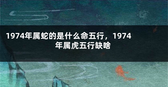 1974年属蛇的是什么命五行，1974年属虎五行缺啥