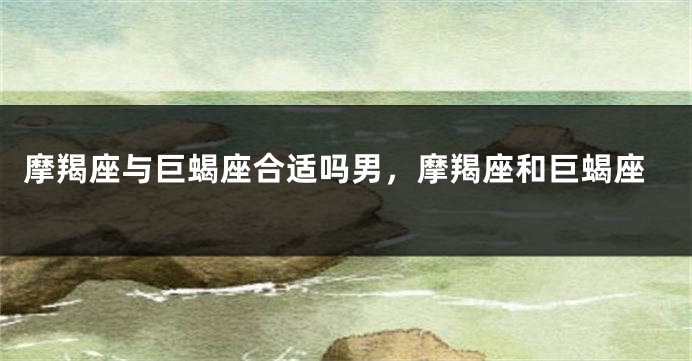 摩羯座与巨蝎座合适吗男，摩羯座和巨蝎座