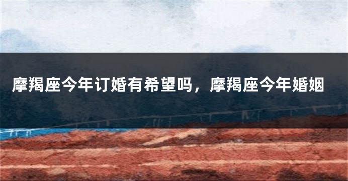 摩羯座今年订婚有希望吗，摩羯座今年婚姻