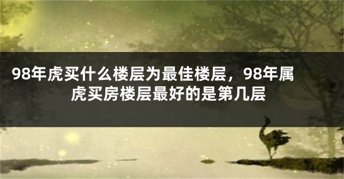 98年虎买什么楼层为最佳楼层，98年属虎买房楼层最好的是第几层