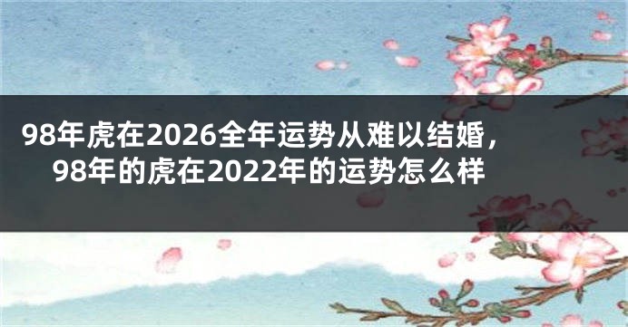 98年虎在2026全年运势从难以结婚，98年的虎在2022年的运势怎么样