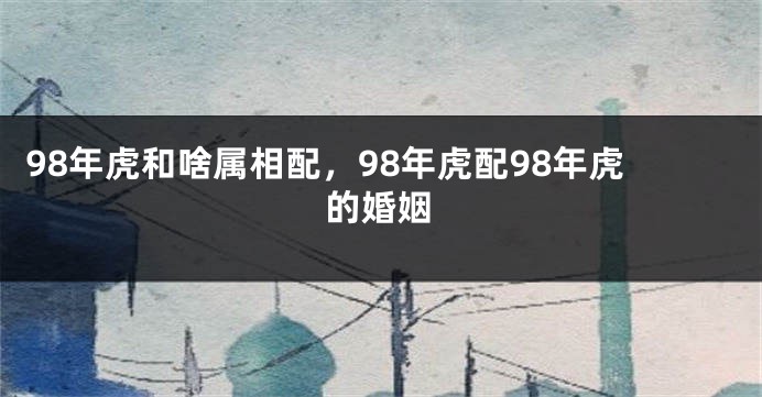 98年虎和啥属相配，98年虎配98年虎的婚姻