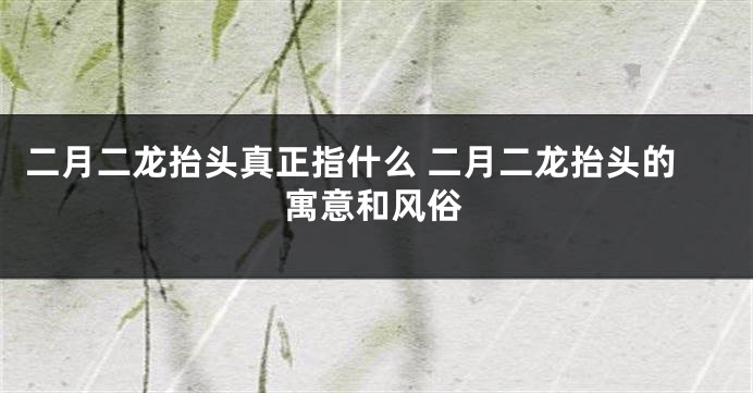 二月二龙抬头真正指什么 二月二龙抬头的寓意和风俗