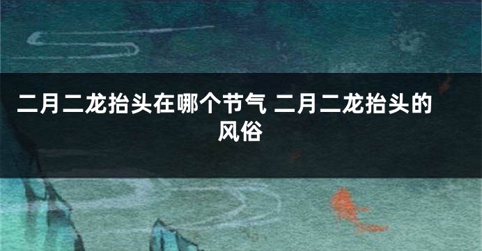二月二龙抬头在哪个节气 二月二龙抬头的风俗