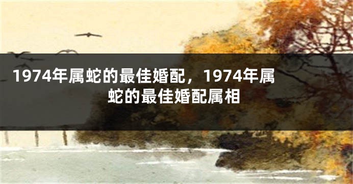 1974年属蛇的最佳婚配，1974年属蛇的最佳婚配属相