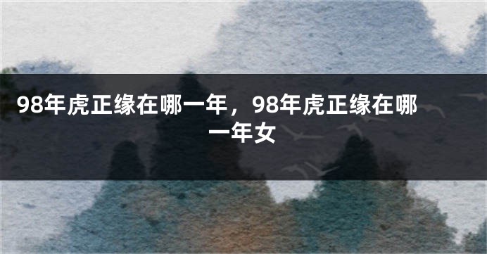 98年虎正缘在哪一年，98年虎正缘在哪一年女