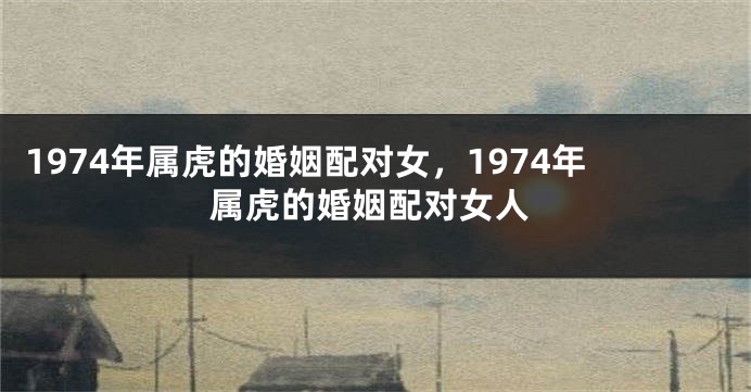 1974年属虎的婚姻配对女，1974年属虎的婚姻配对女人