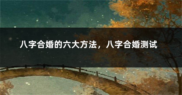 八字合婚的六大方法，八字合婚测试