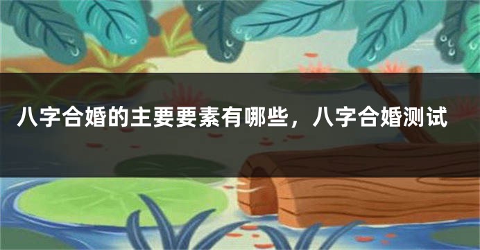 八字合婚的主要要素有哪些，八字合婚测试
