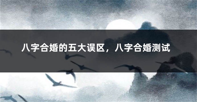 八字合婚的五大误区，八字合婚测试