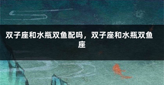 双子座和水瓶双鱼配吗，双子座和水瓶双鱼座