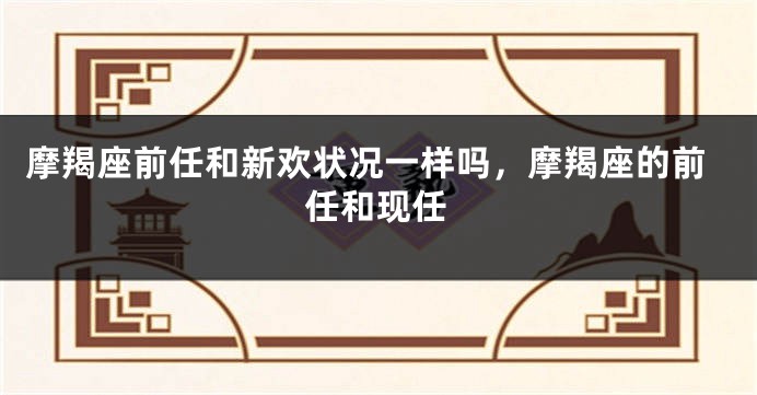 摩羯座前任和新欢状况一样吗，摩羯座的前任和现任