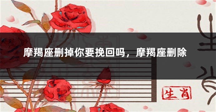 摩羯座删掉你要挽回吗，摩羯座删除