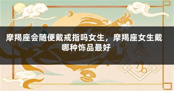摩羯座会随便戴戒指吗女生，摩羯座女生戴哪种饰品最好