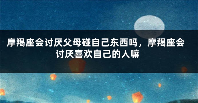摩羯座会讨厌父母碰自己东西吗，摩羯座会讨厌喜欢自己的人嘛