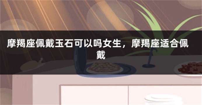 摩羯座佩戴玉石可以吗女生，摩羯座适合佩戴