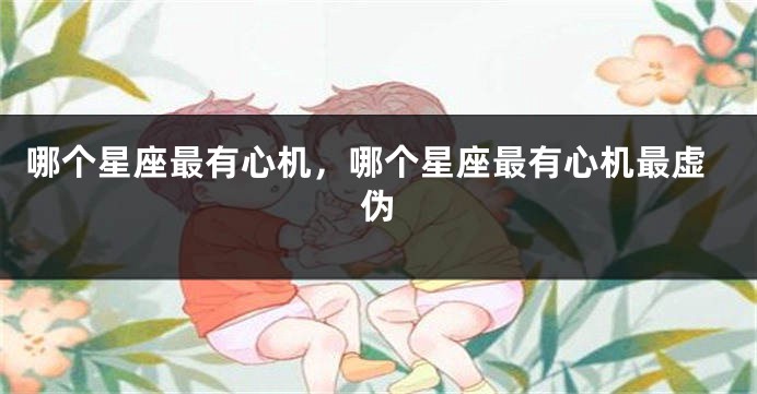 哪个星座最有心机，哪个星座最有心机最虚伪