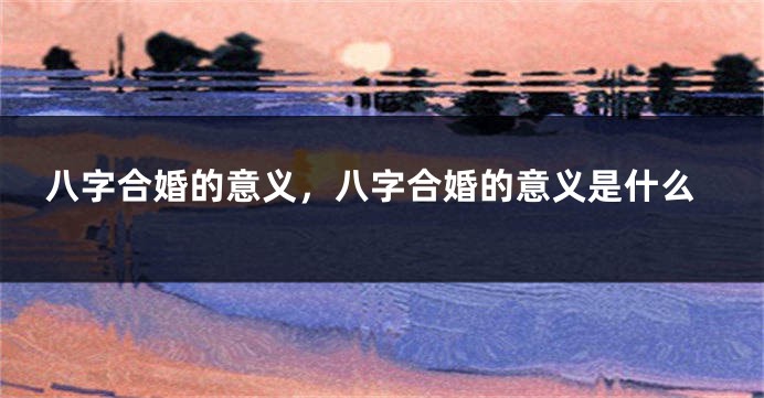 八字合婚的意义，八字合婚的意义是什么