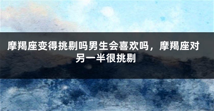 摩羯座变得挑剔吗男生会喜欢吗，摩羯座对另一半很挑剔