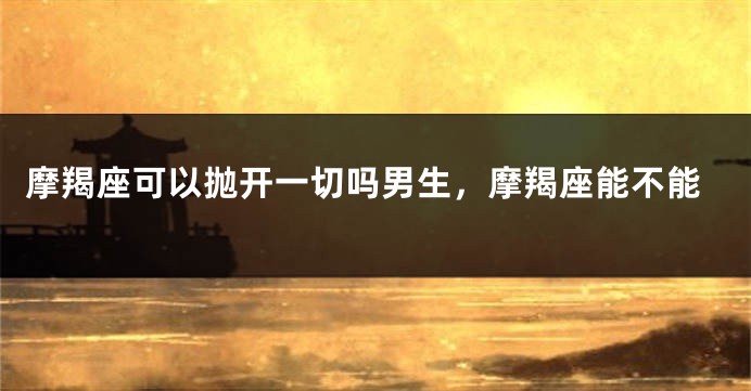 摩羯座可以抛开一切吗男生，摩羯座能不能