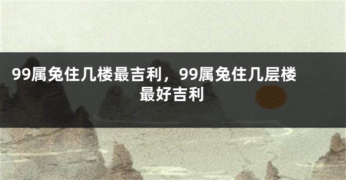 99属兔住几楼最吉利,99属兔住几层楼最好吉利