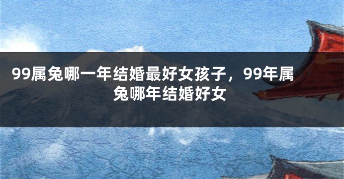 99属兔哪一年结婚最好女孩子,99年属兔哪年结婚好女
