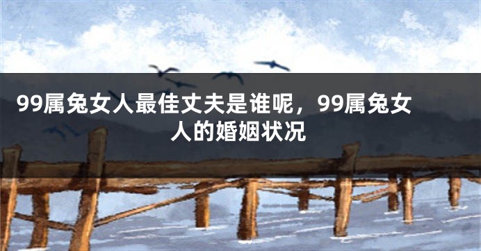 99属兔女人最佳丈夫是谁呢，99属兔女人的婚姻状况