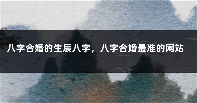 八字合婚的生辰八字，八字合婚最准的网站