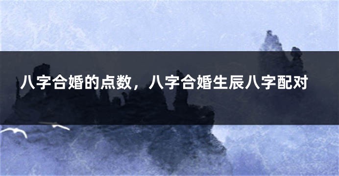 八字合婚的点数，八字合婚生辰八字配对