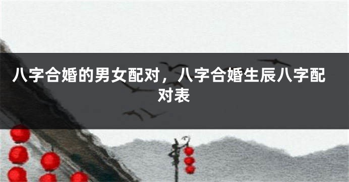 八字合婚的男女配对，八字合婚生辰八字配对表