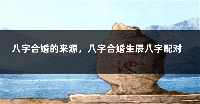 八字合婚的来源，八字合婚生辰八字配对