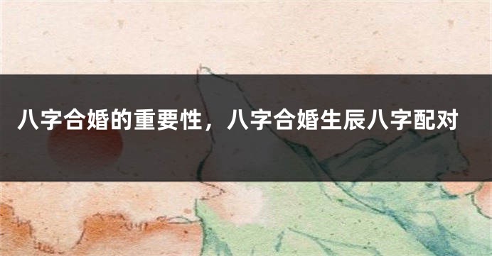 八字合婚的重要性，八字合婚生辰八字配对