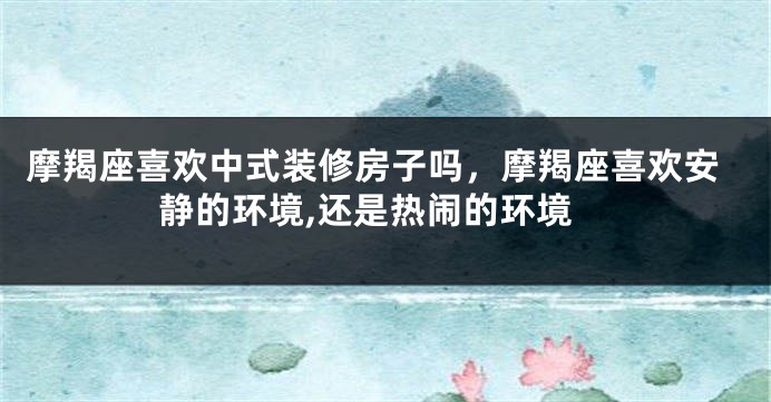 摩羯座喜欢中式装修房子吗，摩羯座喜欢安静的环境,还是热闹的环境