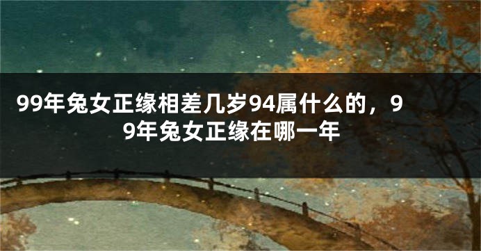 99年兔女正缘相差几岁94属什么的，99年兔女正缘在哪一年