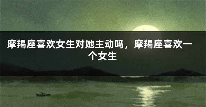 摩羯座喜欢女生对她主动吗,摩羯座喜欢一个女生