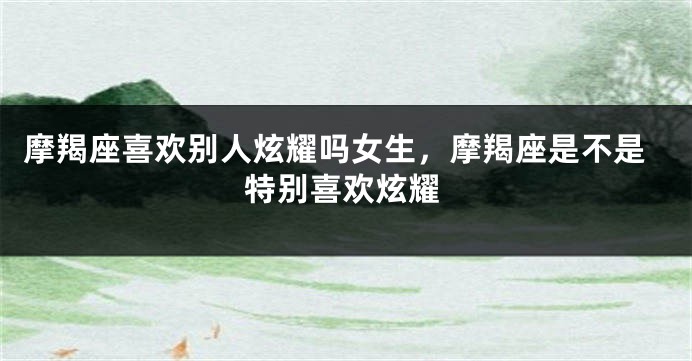 摩羯座喜欢别人炫耀吗女生，摩羯座是不是特别喜欢炫耀