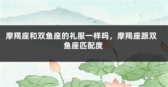 摩羯座和双鱼座的礼服一样吗，摩羯座跟双鱼座匹配度