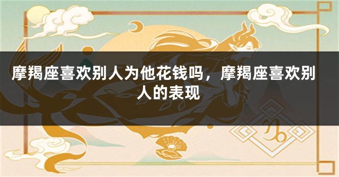 摩羯座喜欢别人为他花钱吗，摩羯座喜欢别人的表现