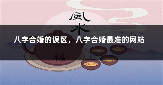 八字合婚的误区，八字合婚最准的网站