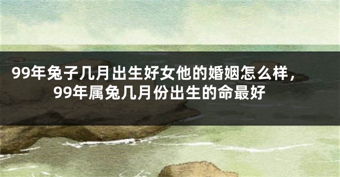 99年兔子几月出生好女他的婚姻怎么样，99年属兔几月份出生的命最好
