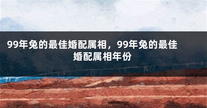 99年兔的最佳婚配属相，99年兔的最佳婚配属相年份