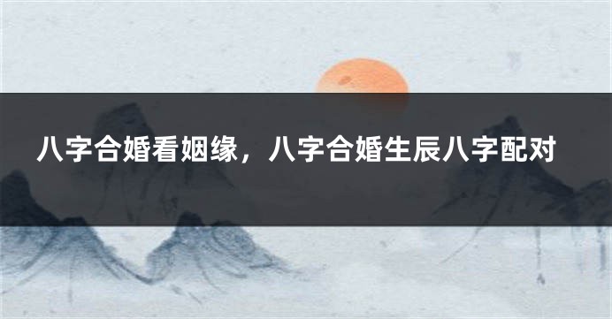 八字合婚看姻缘，八字合婚生辰八字配对
