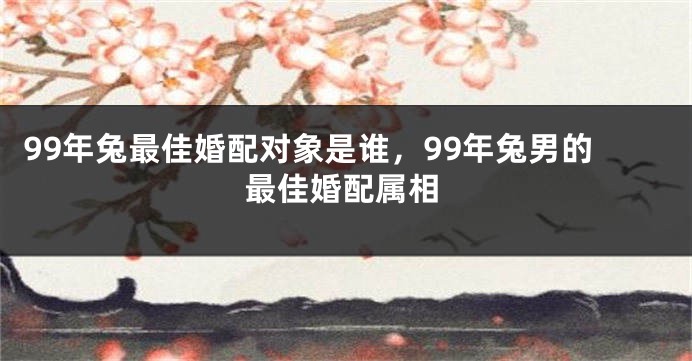 99年兔最佳婚配对象是谁，99年兔男的最佳婚配属相