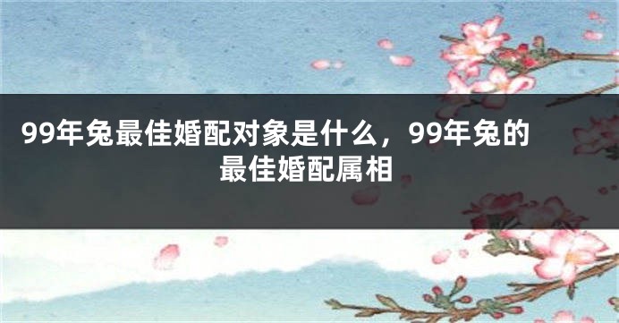 99年兔最佳婚配对象是什么，99年兔的最佳婚配属相