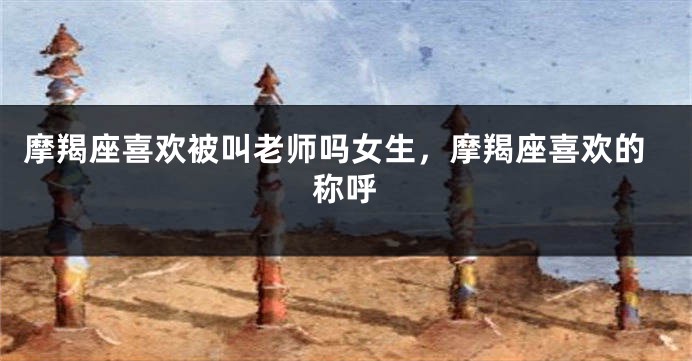 摩羯座喜欢被叫老师吗女生，摩羯座喜欢的称呼