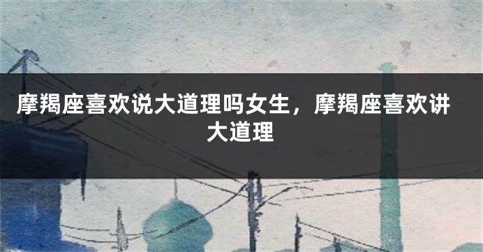 摩羯座喜欢说大道理吗女生，摩羯座喜欢讲大道理