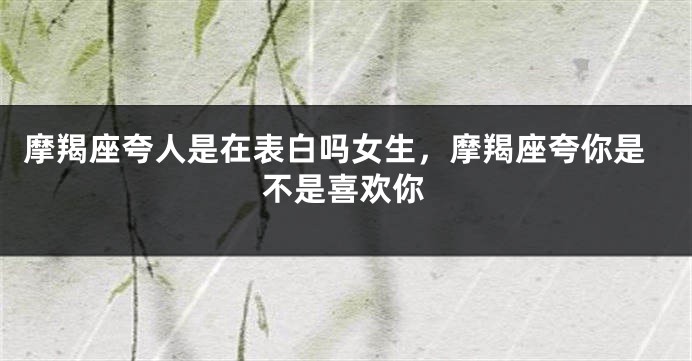 摩羯座夸人是在表白吗女生，摩羯座夸你是不是喜欢你