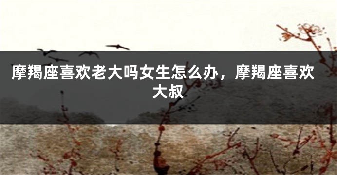 摩羯座喜欢老大吗女生怎么办，摩羯座喜欢大叔